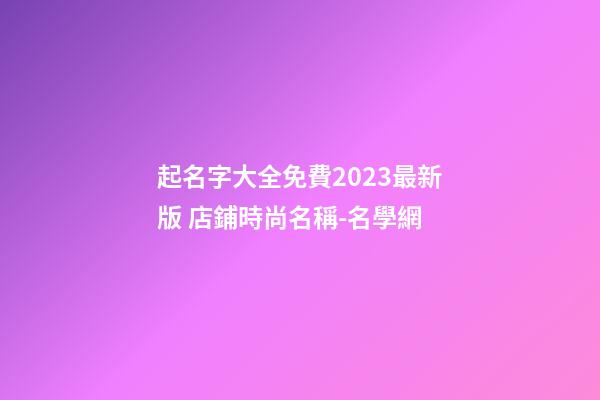 起名字大全免費2023最新版 店鋪時尚名稱-名學網-第1張-店鋪起名-玄機派
